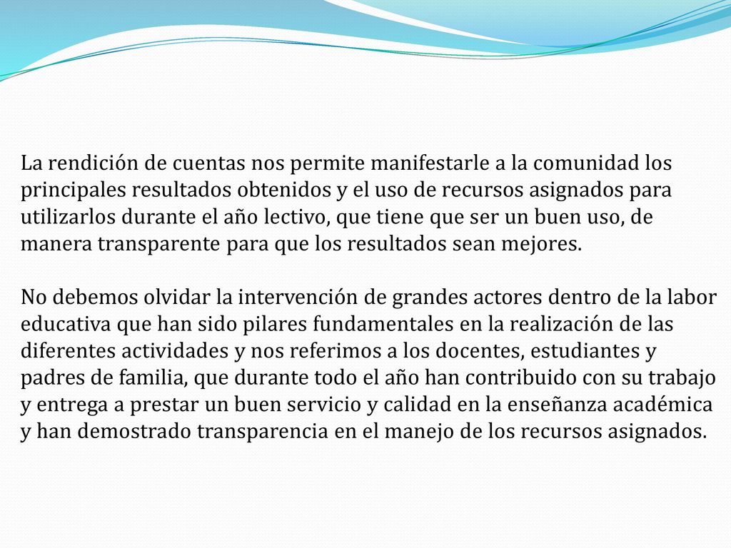 La rendición de cuentas nos permite manifestarle a la comunidad los principales resultados obtenidos y el uso de recursos asignados para utilizarlos durante el año lectivo, que tiene que ser un buen uso, de manera transparente para que los resultados sean mejores.
