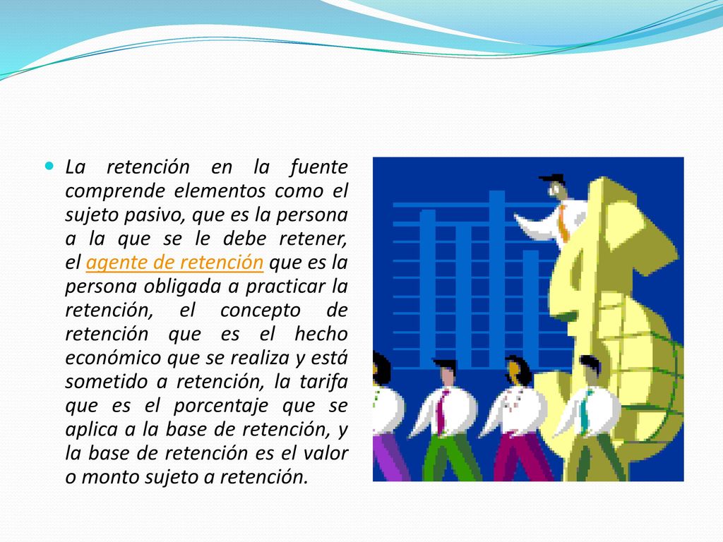 La retención en la fuente comprende elementos como el sujeto pasivo, que es la persona a la que se le debe retener, el agente de retención que es la persona obligada a practicar la retención, el concepto de retención que es el hecho económico que se realiza y está sometido a retención, la tarifa que es el porcentaje que se aplica a la base de retención, y la base de retención es el valor o monto sujeto a retención.