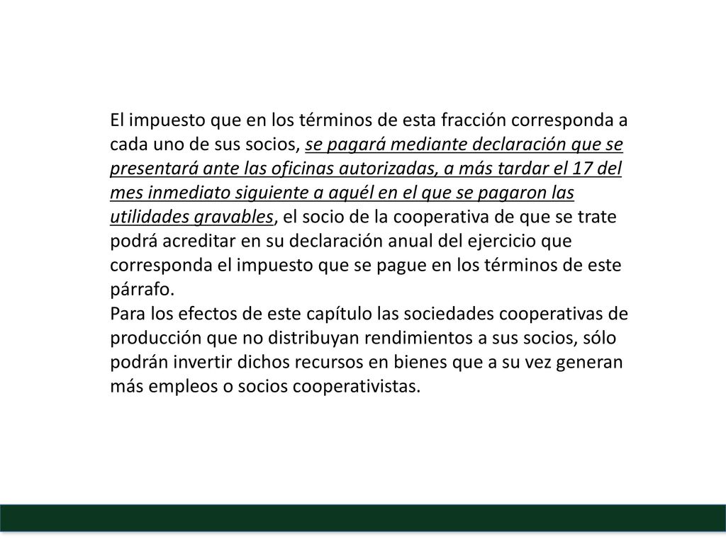 El impuesto que en los términos de esta fracción corresponda a cada uno de sus socios, se pagará mediante declaración que se presentará ante las oficinas autorizadas, a más tardar el 17 del mes inmediato siguiente a aquél en el que se pagaron las utilidades gravables, el socio de la cooperativa de que se trate podrá acreditar en su declaración anual del ejercicio que corresponda el impuesto que se pague en los términos de este párrafo.