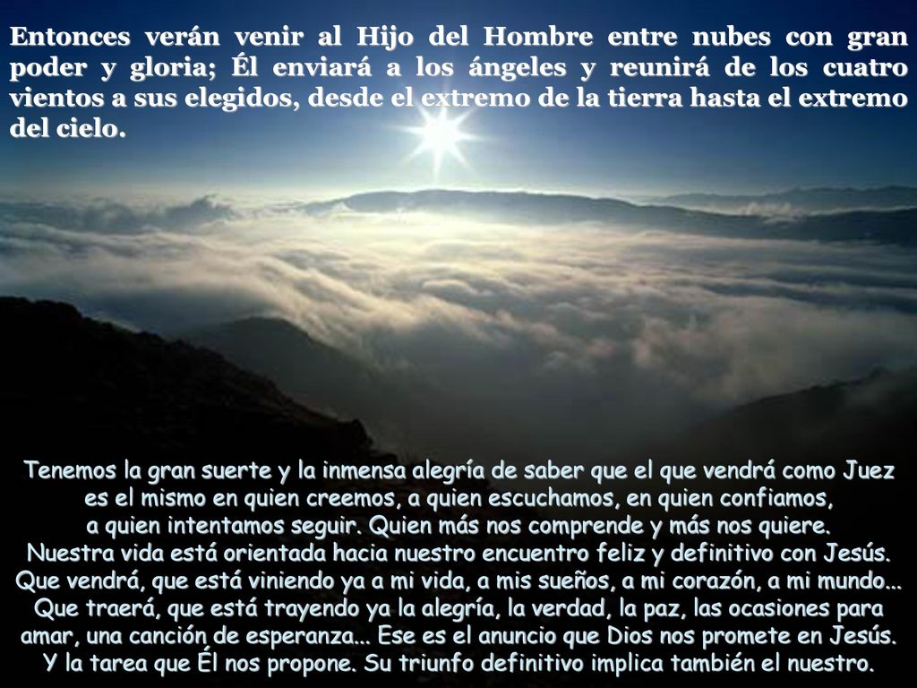 Entonces verán venir al Hijo del Hombre entre nubes con gran poder y gloria; Él enviará a los ángeles y reunirá de los cuatro vientos a sus elegidos, desde el extremo de la tierra hasta el extremo del cielo.