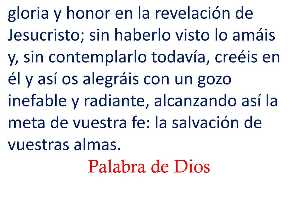 gloria y honor en la revelación de Jesucristo; sin haberlo visto lo amáis y, sin contemplarlo todavía, creéis en él y así os alegráis con un gozo inefable y radiante, alcanzando así la meta de vuestra fe: la salvación de vuestras almas.
