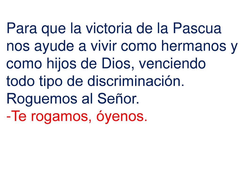 Para que la victoria de la Pascua nos ayude a vivir como hermanos y como hijos de Dios, venciendo todo tipo de discriminación. Roguemos al Señor.