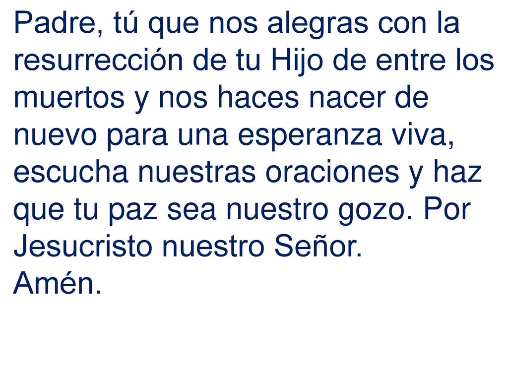 Padre, tú que nos alegras con la resurrección de tu Hijo de entre los muertos y nos haces nacer de nuevo para una esperanza viva, escucha nuestras oraciones y haz que tu paz sea nuestro gozo. Por Jesucristo nuestro Señor.