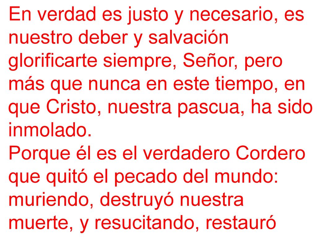 En verdad es justo y necesario, es nuestro deber y salvación glorificarte siempre, Señor, pero más que nunca en este tiempo, en que Cristo, nuestra pascua, ha sido inmolado.