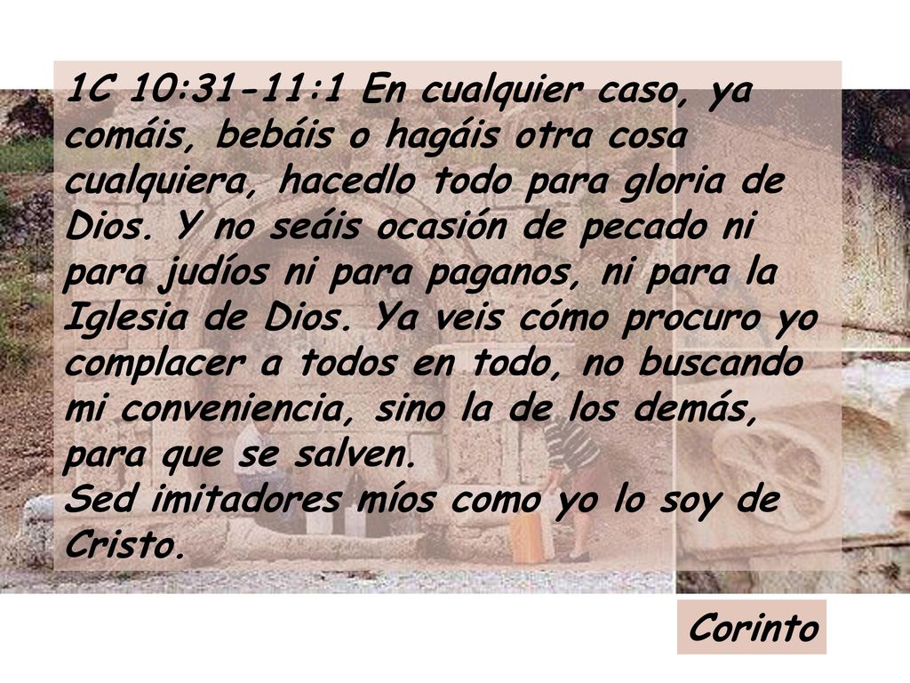 1C 10:31-11:1 En cualquier caso, ya comáis, bebáis o hagáis otra cosa cualquiera, hacedlo todo para gloria de Dios. Y no seáis ocasión de pecado ni para judíos ni para paganos, ni para la Iglesia de Dios. Ya veis cómo procuro yo complacer a todos en todo, no buscando mi conveniencia, sino la de los demás, para que se salven. Sed imitadores míos como yo lo soy de Cristo.