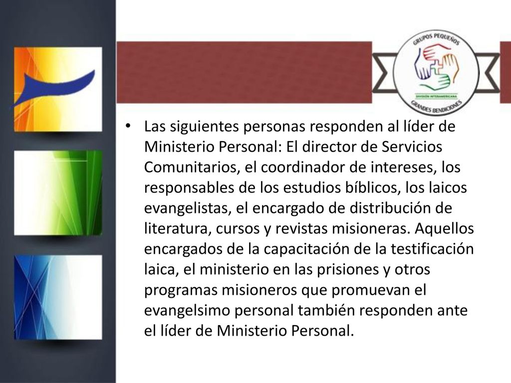 Las siguientes personas responden al líder de Ministerio Personal: El director de Servicios Comunitarios, el coordinador de intereses, los responsables de los estudios bíblicos, los laicos evangelistas, el encargado de distribución de literatura, cursos y revistas misioneras.