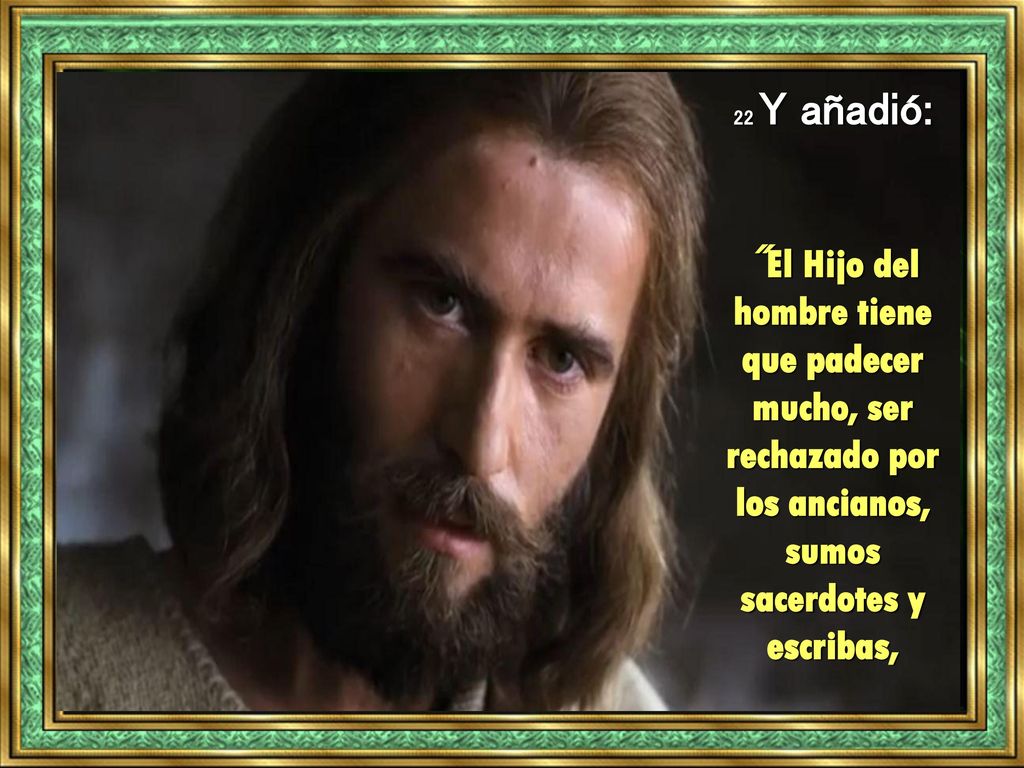 22 Y añadió: El Hijo del hombre tiene que padecer mucho, ser rechazado por los ancianos, sumos sacerdotes y escribas,