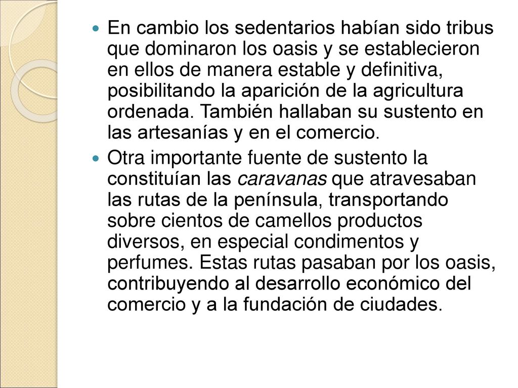 En cambio los sedentarios habían sido tribus que dominaron los oasis y se establecieron en ellos de manera estable y definitiva, posibilitando la aparición de la agricultura ordenada. También hallaban su sustento en las artesanías y en el comercio.