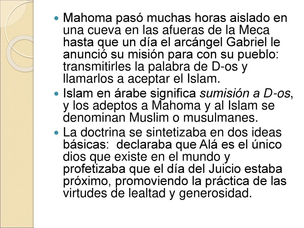 Mahoma pasó muchas horas aislado en una cueva en las afueras de la Meca hasta que un día el arcángel Gabriel le anunció su misión para con su pueblo: transmitirles la palabra de D-os y llamarlos a aceptar el Islam.