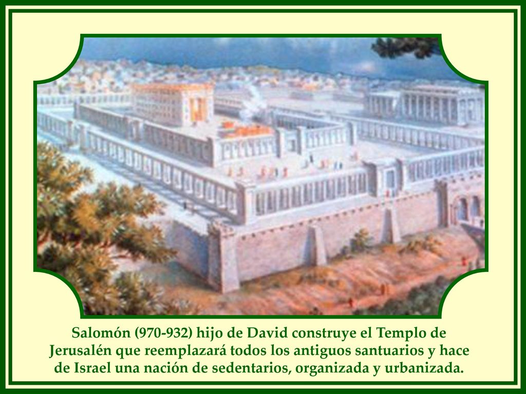 Salomón ( ) hijo de David construye el Templo de Jerusalén que reemplazará todos los antiguos santuarios y hace de Israel una nación de sedentarios, organizada y urbanizada.