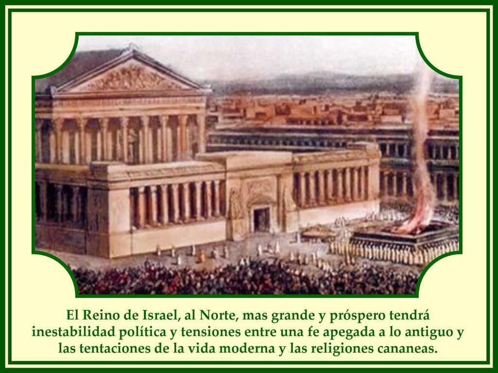 El Reino de Israel, al Norte, mas grande y próspero tendrá inestabilidad política y tensiones entre una fe apegada a lo antiguo y las tentaciones de la vida moderna y las religiones cananeas.