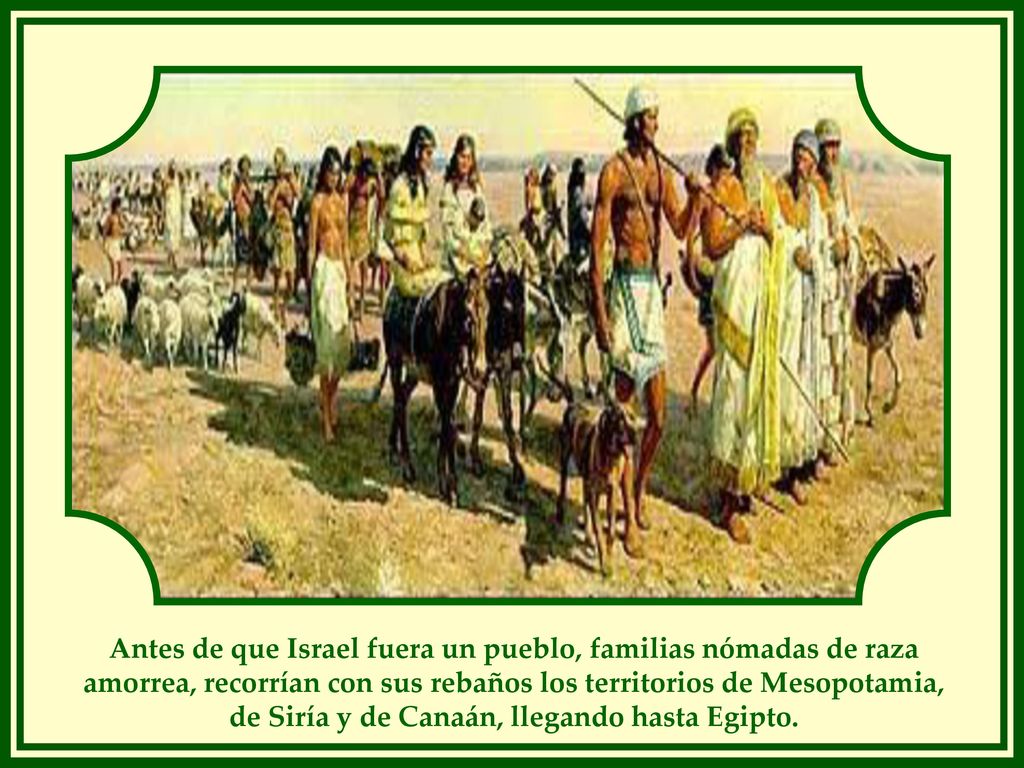Antes de que Israel fuera un pueblo, familias nómadas de raza amorrea, recorrían con sus rebaños los territorios de Mesopotamia, de Siría y de Canaán, llegando hasta Egipto.