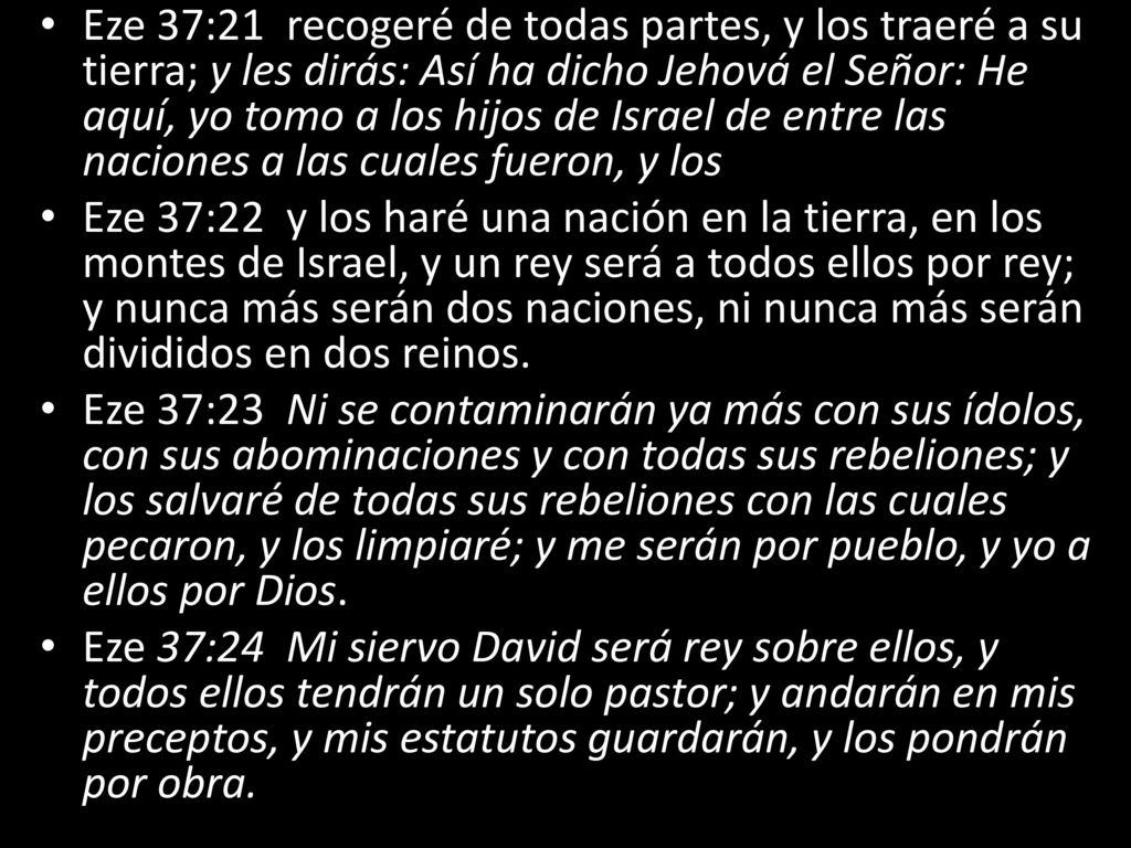 Eze 37:21 recogeré de todas partes, y los traeré a su tierra; y les dirás: Así ha dicho Jehová el Señor: He aquí, yo tomo a los hijos de Israel de entre las naciones a las cuales fueron, y los