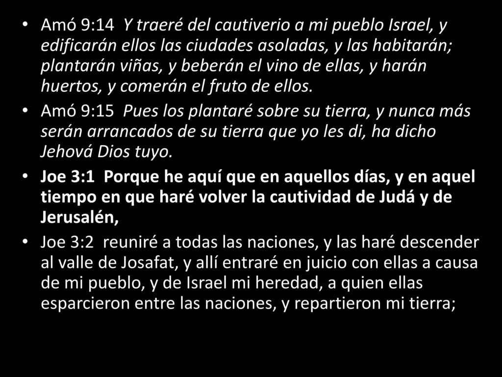 Amó 9:14 Y traeré del cautiverio a mi pueblo Israel, y edificarán ellos las ciudades asoladas, y las habitarán; plantarán viñas, y beberán el vino de ellas, y harán huertos, y comerán el fruto de ellos.