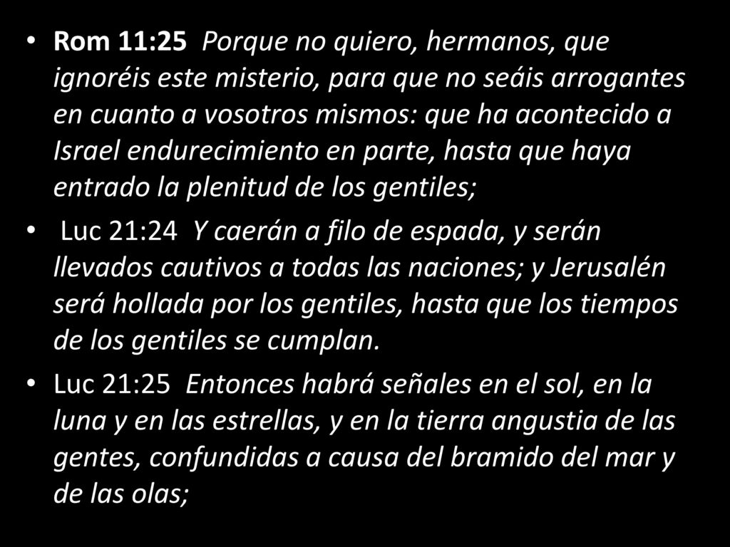 Rom 11:25 Porque no quiero, hermanos, que ignoréis este misterio, para que no seáis arrogantes en cuanto a vosotros mismos: que ha acontecido a Israel endurecimiento en parte, hasta que haya entrado la plenitud de los gentiles;