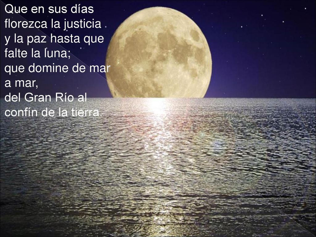 Que en sus días florezca la justicia y la paz hasta que falte la luna; que domine de mar a mar, del Gran Río al confín de la tierra.