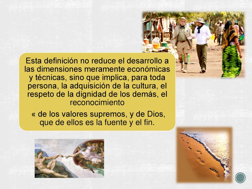 Esta definición no reduce el desarrollo a las dimensiones meramente económicas y técnicas, sino que implica, para toda persona, la adquisición de la cultura, el respeto de la dignidad de los demás, el reconocimiento