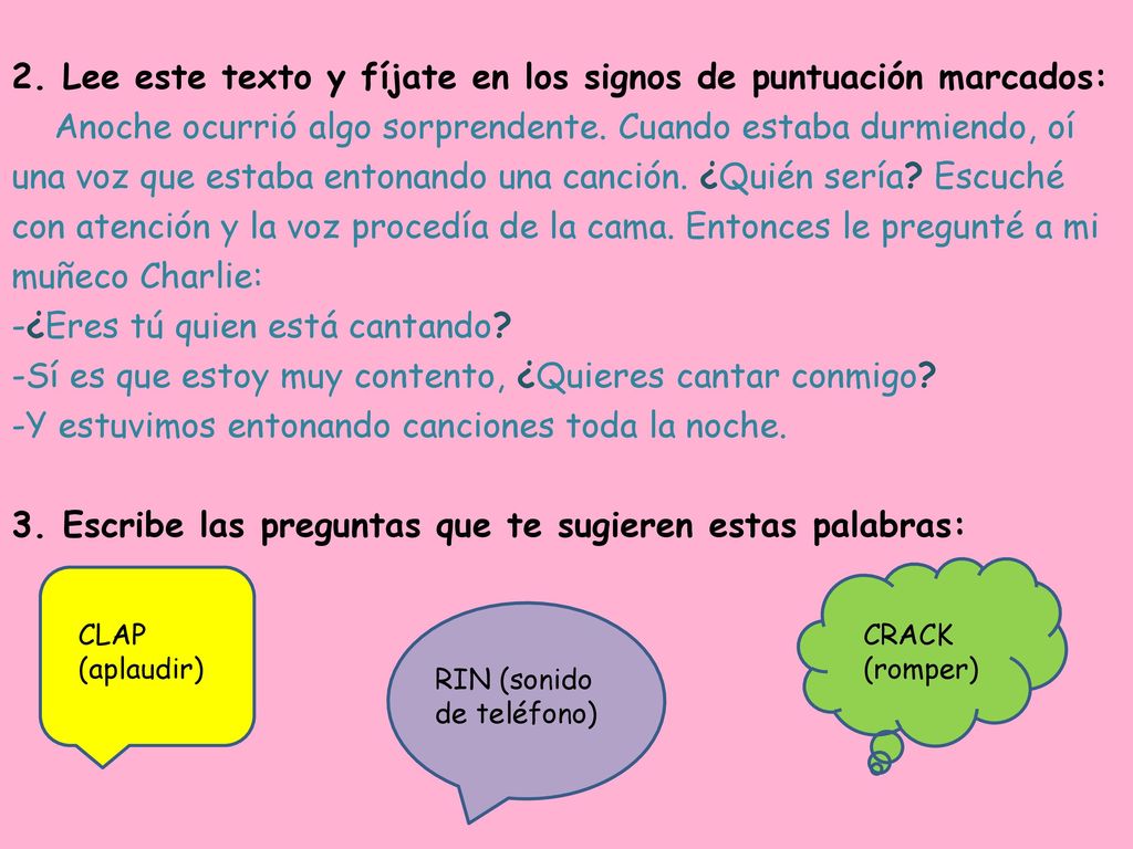 2. Lee este texto y fíjate en los signos de puntuación marcados: Anoche ocurrió algo sorprendente. Cuando estaba durmiendo, oí una voz que estaba entonando una canción. ¿Quién sería Escuché con atención y la voz procedía de la cama. Entonces le pregunté a mi muñeco Charlie: -¿Eres tú quien está cantando -Sí es que estoy muy contento, ¿Quieres cantar conmigo -Y estuvimos entonando canciones toda la noche. 3. Escribe las preguntas que te sugieren estas palabras: