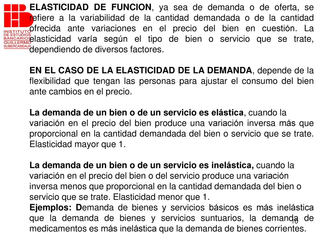 ELASTICIDAD DE FUNCION, ya sea de demanda o de oferta, se refiere a la variabilidad de la cantidad demandada o de la cantidad ofrecida ante variaciones en el precio del bien en cuestión. La elasticidad varía según el tipo de bien o servicio que se trate, dependiendo de diversos factores.