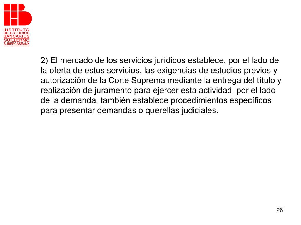 2) El mercado de los servicios jurídicos establece, por el lado de la oferta de estos servicios, las exigencias de estudios previos y autorización de la Corte Suprema mediante la entrega del título y realización de juramento para ejercer esta actividad, por el lado de la demanda, también establece procedimientos específicos para presentar demandas o querellas judiciales.