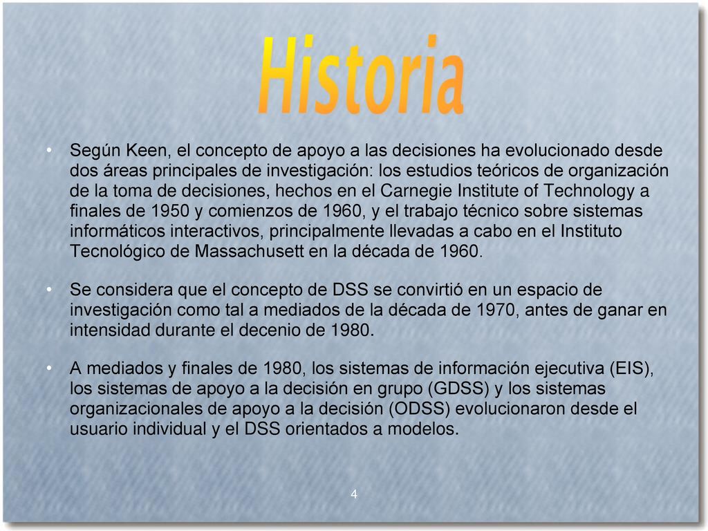 Según Keen, el concepto de apoyo a las decisiones ha evolucionado desde dos áreas principales de investigación: los estudios teóricos de organización de la toma de decisiones, hechos en el Carnegie Institute of Technology a finales de 1950 y comienzos de 1960, y el trabajo técnico sobre sistemas informáticos interactivos, principalmente llevadas a cabo en el Instituto Tecnológico de Massachusett en la década de 1960.