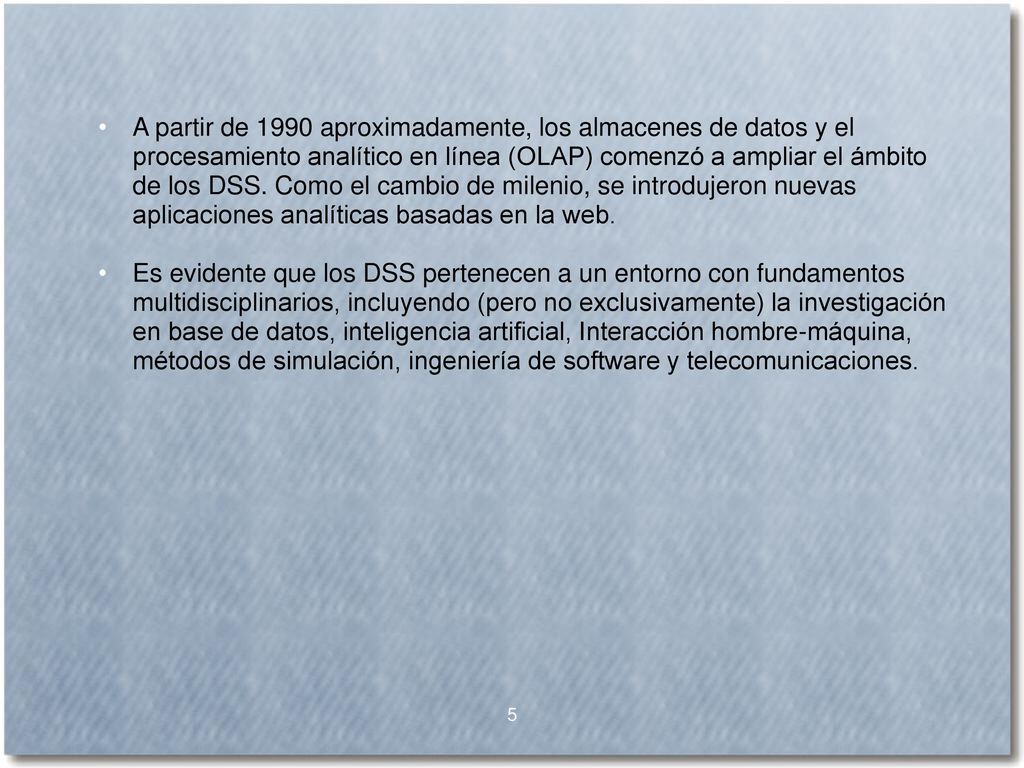 A partir de 1990 aproximadamente, los almacenes de datos y el procesamiento analítico en línea (OLAP) comenzó a ampliar el ámbito de los DSS. Como el cambio de milenio, se introdujeron nuevas aplicaciones analíticas basadas en la web.