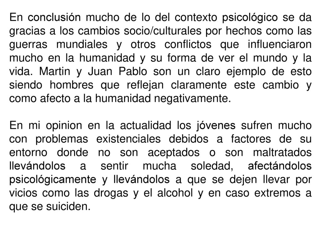 En conclusión mucho de lo del contexto psicológico se da gracias a los cambios socio/culturales por hechos como las guerras mundiales y otros conflictos que influenciaron mucho en la humanidad y su forma de ver el mundo y la vida. Martin y Juan Pablo son un claro ejemplo de esto siendo hombres que reflejan claramente este cambio y como afecto a la humanidad negativamente.