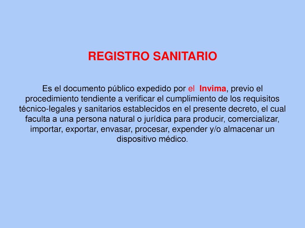 REGISTRO SANITARIO Es el documento público expedido por el Invima, previo el procedimiento tendiente a verificar el cumplimiento de los requisitos técnico-legales y sanitarios establecidos en el presente decreto, el cual faculta a una persona natural o jurídica para producir, comercializar, importar, exportar, envasar, procesar, expender y/o almacenar un dispositivo médico.