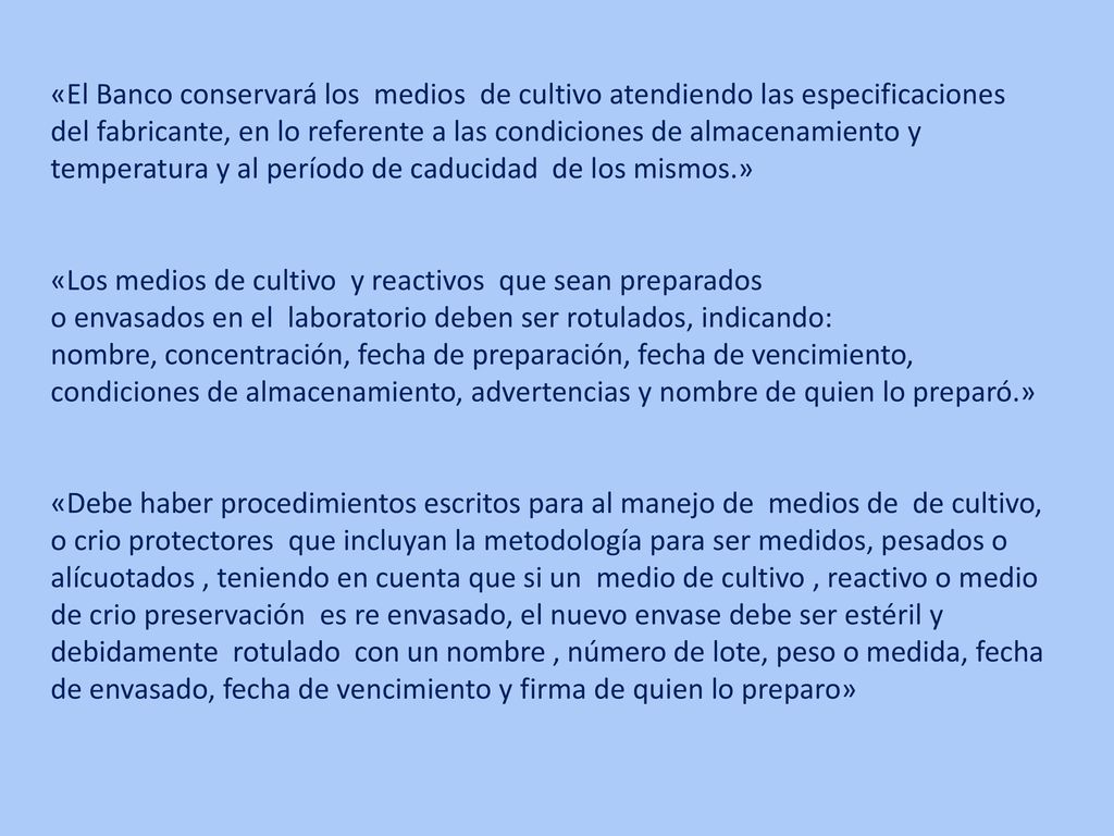 «El Banco conservará los medios de cultivo atendiendo las especificaciones del fabricante, en lo referente a las condiciones de almacenamiento y temperatura y al período de caducidad de los mismos.» «Los medios de cultivo y reactivos que sean preparados o envasados en el laboratorio deben ser rotulados, indicando: nombre, concentración, fecha de preparación, fecha de vencimiento, condiciones de almacenamiento, advertencias y nombre de quien lo preparó.» «Debe haber procedimientos escritos para al manejo de medios de de cultivo, o crio protectores que incluyan la metodología para ser medidos, pesados o alícuotados , teniendo en cuenta que si un medio de cultivo , reactivo o medio de crio preservación es re envasado, el nuevo envase debe ser estéril y debidamente rotulado con un nombre , número de lote, peso o medida, fecha de envasado, fecha de vencimiento y firma de quien lo preparo»