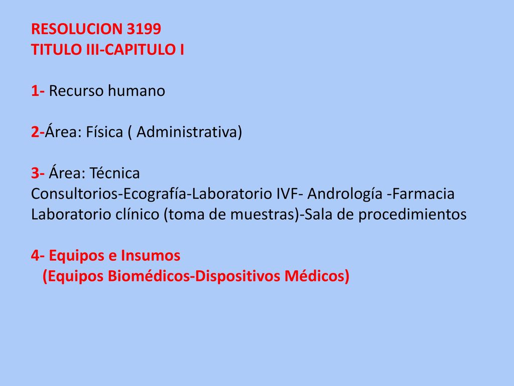 RESOLUCION 3199 TITULO III-CAPITULO I 1- Recurso humano 2-Área: Física ( Administrativa) 3- Área: Técnica Consultorios-Ecografía-Laboratorio IVF- Andrología -Farmacia Laboratorio clínico (toma de muestras)-Sala de procedimientos 4- Equipos e Insumos (Equipos Biomédicos-Dispositivos Médicos)