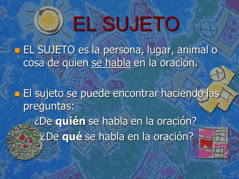 EL SUJETO EL SUJETO es la persona, lugar, animal o cosa de quien se habla en la oración. El sujeto se puede encontrar haciendo las preguntas: