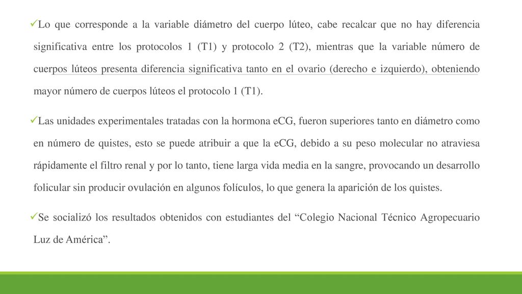 Lo que corresponde a la variable diámetro del cuerpo lúteo, cabe recalcar que no hay diferencia significativa entre los protocolos 1 (T1) y protocolo 2 (T2), mientras que la variable número de cuerpos lúteos presenta diferencia significativa tanto en el ovario (derecho e izquierdo), obteniendo mayor número de cuerpos lúteos el protocolo 1 (T1).