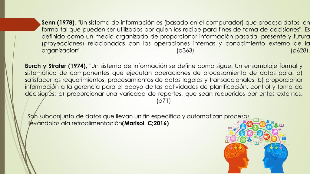 Senn (1978), Un sistema de información es (basado en el computador) que procesa datos, en forma tal que pueden ser utilizados por quien los recibe para fines de toma de decisiones . Es definido como un medio organizado de proporcionar información pasada, presente y futura (proyecciones) relacionadas con las operaciones internas y conocimiento externo de la organización (p363) (p628).