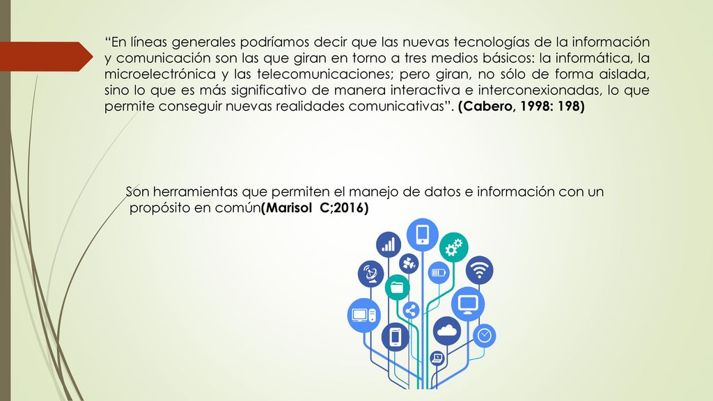 En líneas generales podríamos decir que las nuevas tecnologías de la información y comunicación son las que giran en torno a tres medios básicos: la informática, la microelectrónica y las telecomunicaciones; pero giran, no sólo de forma aislada, sino lo que es más significativo de manera interactiva e interconexionadas, lo que permite conseguir nuevas realidades comunicativas . (Cabero, 1998: 198)