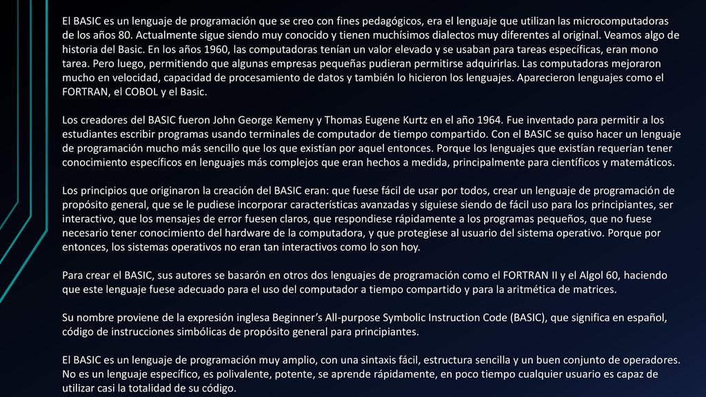 El BASIC es un lenguaje de programación que se creo con fines pedagógicos, era el lenguaje que utilizan las microcomputadoras de los años 80. Actualmente sigue siendo muy conocido y tienen muchísimos dialectos muy diferentes al original. Veamos algo de historia del Basic. En los años 1960, las computadoras tenían un valor elevado y se usaban para tareas específicas, eran mono tarea. Pero luego, permitiendo que algunas empresas pequeñas pudieran permitirse adquirirlas. Las computadoras mejoraron mucho en velocidad, capacidad de procesamiento de datos y también lo hicieron los lenguajes. Aparecieron lenguajes como el FORTRAN, el COBOL y el Basic.