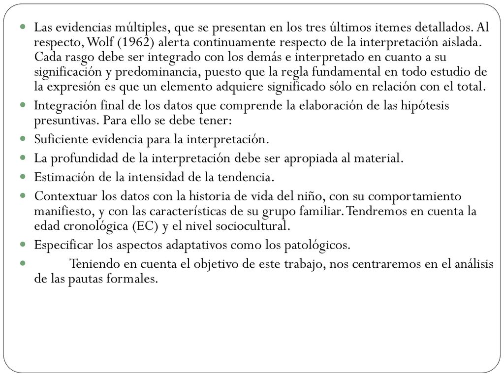 Las evidencias múltiples, que se presentan en los tres últimos itemes detallados. Al respecto, Wolf (1962) alerta continuamente respecto de la interpretación aislada. Cada rasgo debe ser integrado con los demás e interpretado en cuanto a su significación y predominancia, puesto que la regla fundamental en todo estudio de la expresión es que un elemento adquiere significado sólo en relación con el total.