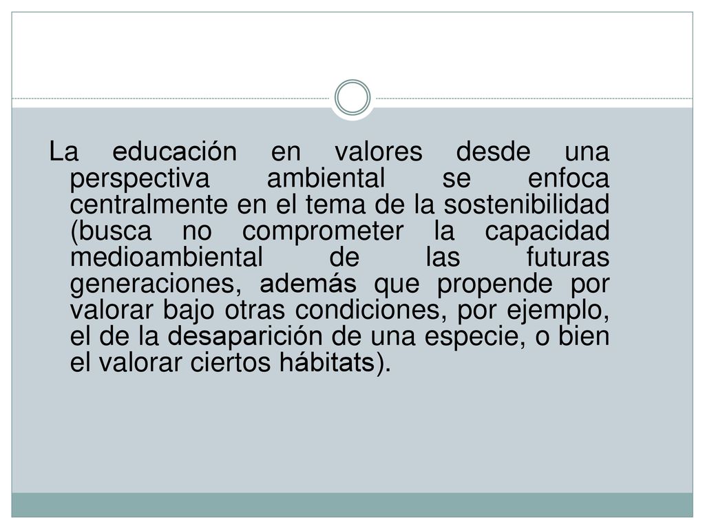 La educación en valores desde una perspectiva ambiental se enfoca centralmente en el tema de la sostenibilidad (busca no comprometer la capacidad medioambiental de las futuras generaciones, además que propende por valorar bajo otras condiciones, por ejemplo, el de la desaparición de una especie, o bien el valorar ciertos hábitats).