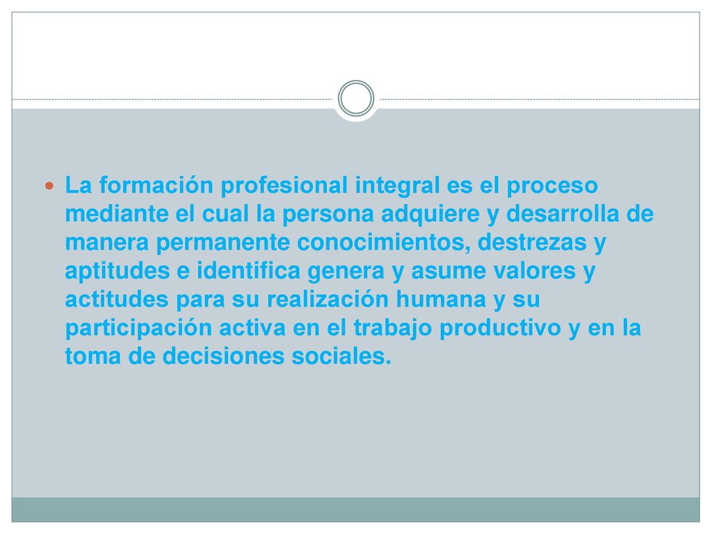 La formación profesional integral es el proceso mediante el cual la persona adquiere y desarrolla de manera permanente conocimientos, destrezas y aptitudes e identifica genera y asume valores y actitudes para su realización humana y su participación activa en el trabajo productivo y en la toma de decisiones sociales.