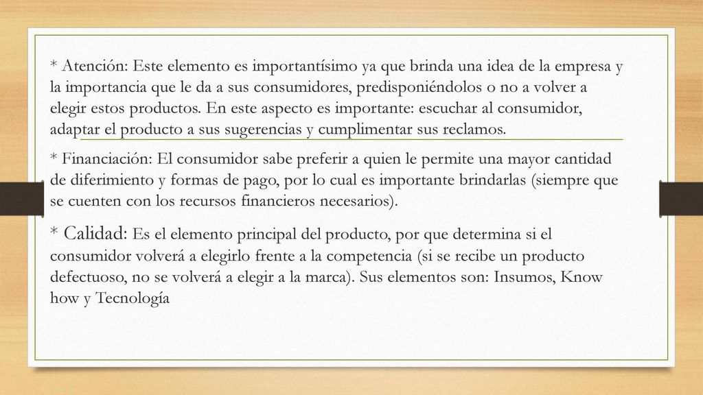 * Atención: Este elemento es importantísimo ya que brinda una idea de la empresa y la importancia que le da a sus consumidores, predisponiéndolos o no a volver a elegir estos productos. En este aspecto es importante: escuchar al consumidor, adaptar el producto a sus sugerencias y cumplimentar sus reclamos.