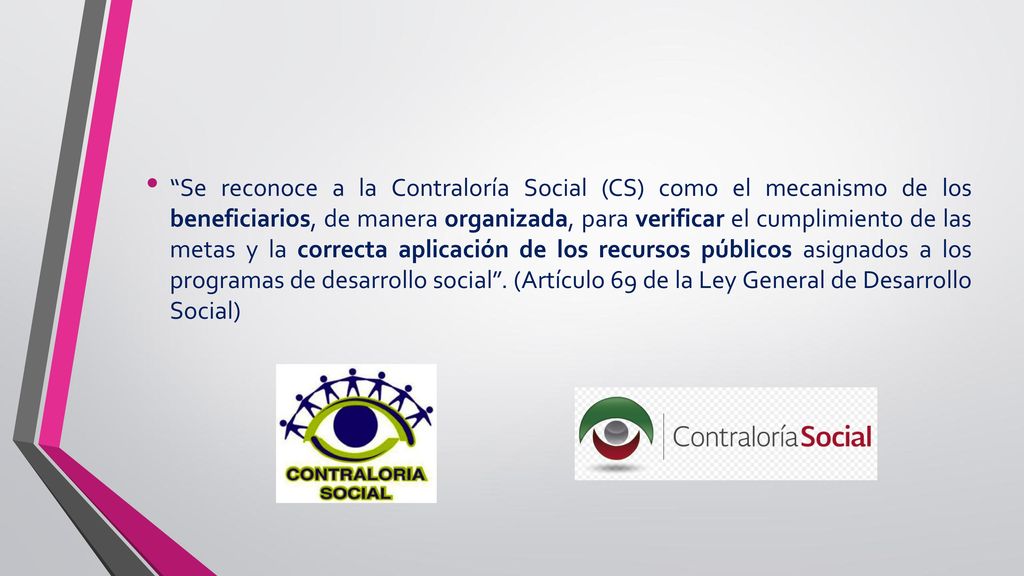 Se reconoce a la Contraloría Social (CS) como el mecanismo de los beneficiarios, de manera organizada, para verificar el cumplimiento de las metas y la correcta aplicación de los recursos públicos asignados a los programas de desarrollo social .