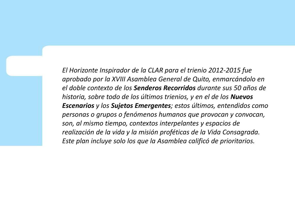 El Horizonte Inspirador de la CLAR para el trienio fue aprobado por la XVIII Asamblea General de Quito, enmarcándolo en el doble contexto de los Senderos Recorridos durante sus 50 años de historia, sobre todo de los últimos trienios, y en el de los Nuevos Escenarios y los Sujetos Emergentes; estos últimos, entendidos como personas o grupos o fenómenos humanos que provocan y convocan, son, al mismo tiempo, contextos interpelantes y espacios de realización de la vida y la misión proféticas de la Vida Consagrada.