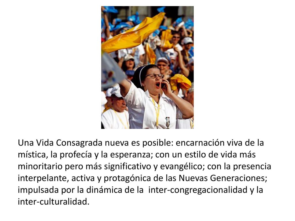 Una Vida Consagrada nueva es posible: encarnación viva de la mística, la profecía y la esperanza; con un estilo de vida más minoritario pero más significativo y evangélico; con la presencia interpelante, activa y protagónica de las Nuevas Generaciones; impulsada por la dinámica de la inter-congregacionalidad y la inter-culturalidad.