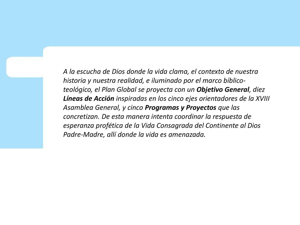A la escucha de Dios donde la vida clama, el contexto de nuestra historia y nuestra realidad, e iluminado por el marco bíblico-teológico, el Plan Global se proyecta con un Objetivo General, diez Líneas de Acción inspiradas en los cinco ejes orientadores de la XVIII Asamblea General, y cinco Programas y Proyectos que las concretizan.