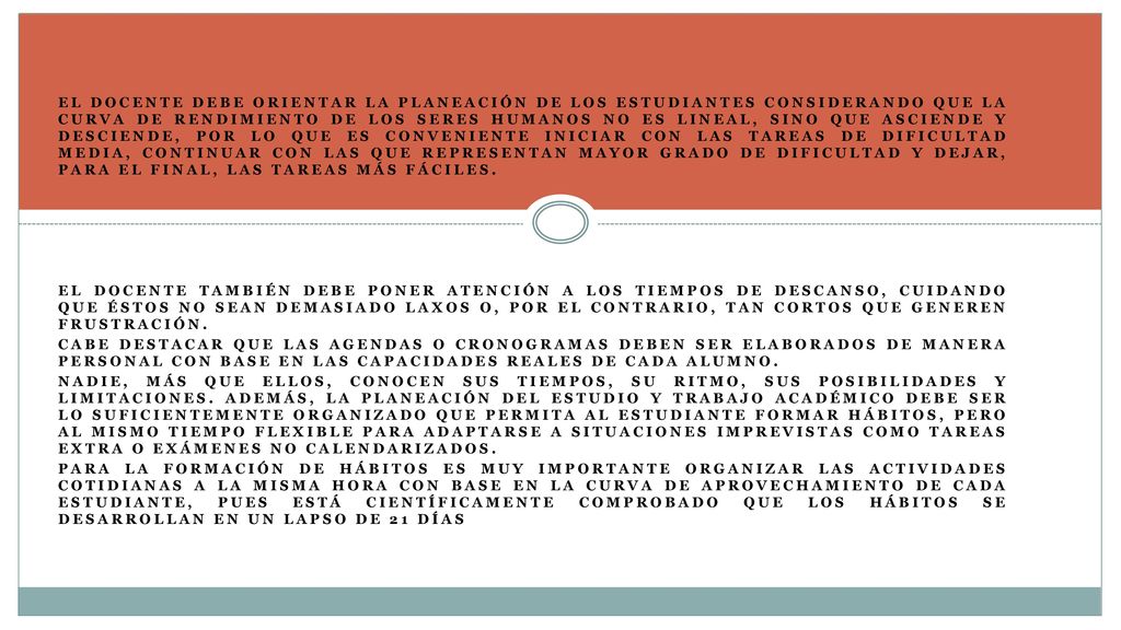 El docente debe orientar la planeación de los estudiantes considerando que la curva de rendimiento de los seres humanos no es lineal, sino que asciende y desciende, por lo que es conveniente iniciar con las tareas de dificultad media, continuar con las que representan mayor grado de dificultad y dejar, para el final, las tareas más fáciles.
