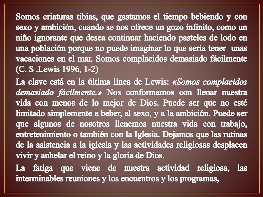 Somos criaturas tibias, que gastamos el tiempo bebiendo y con sexo y ambición, cuando se nos ofrece un gozo infinito, como un niño ignorante que desea continuar haciendo pasteles de lodo en una población porque no puede imaginar lo que sería tener unas vacaciones en el mar.