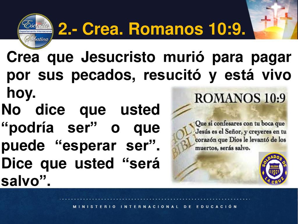 2.- Crea. Romanos 10:9. Crea que Jesucristo murió para pagar por sus pecados, resucitó y está vivo hoy.
