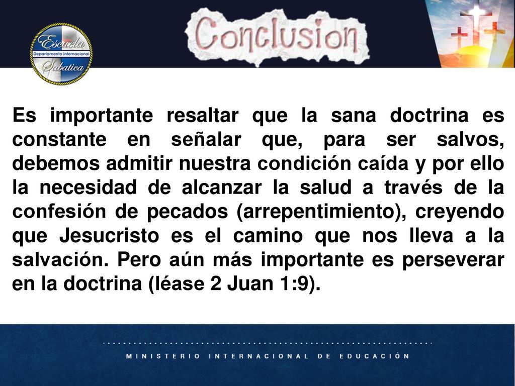 Es importante resaltar que la sana doctrina es constante en señalar que, para ser salvos, debemos admitir nuestra condición caída y por ello la necesidad de alcanzar la salud a través de la confesión de pecados (arrepentimiento), creyendo que Jesucristo es el camino que nos lleva a la salvación. Pero aún más importante es perseverar en la doctrina (léase 2 Juan 1:9).