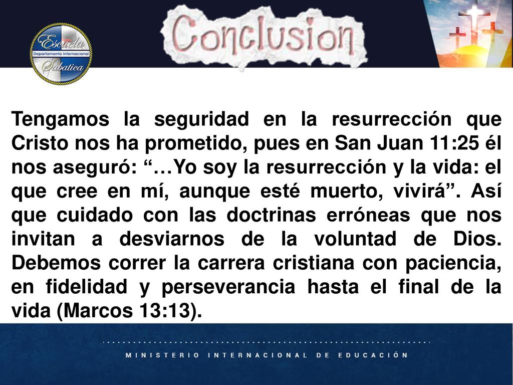Tengamos la seguridad en la resurrección que Cristo nos ha prometido, pues en San Juan 11:25 él nos aseguró: …Yo soy la resurrección y la vida: el que cree en mí, aunque esté muerto, vivirá . Así que cuidado con las doctrinas erróneas que nos invitan a desviarnos de la voluntad de Dios. Debemos correr la carrera cristiana con paciencia, en fidelidad y perseverancia hasta el final de la vida (Marcos 13:13).