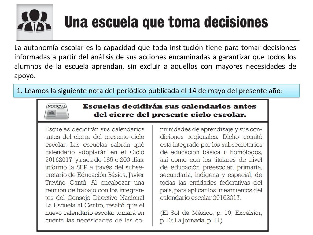 La autonomía escolar es la capacidad que toda institución tiene para tomar decisiones informadas a partir del análisis de sus acciones encaminadas a garantizar que todos los alumnos de la escuela aprendan, sin excluir a aquellos con mayores necesidades de apoyo.