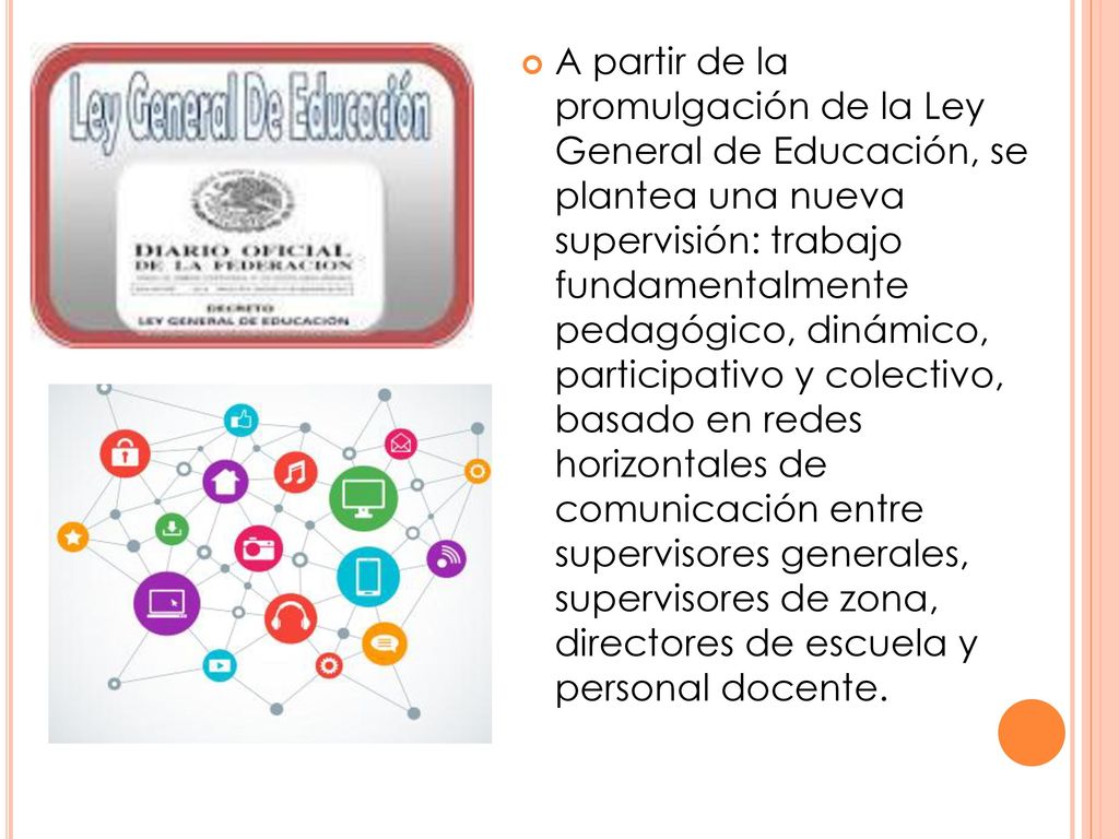 A partir de la promulgación de la Ley General de Educación, se plantea una nueva supervisión: trabajo fundamentalmente pedagógico, dinámico, participativo y colectivo, basado en redes horizontales de comunicación entre supervisores generales, supervisores de zona, directores de escuela y personal docente.